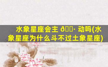水象星座会主 🕷 动吗(水象星座为什么斗不过土象星座)